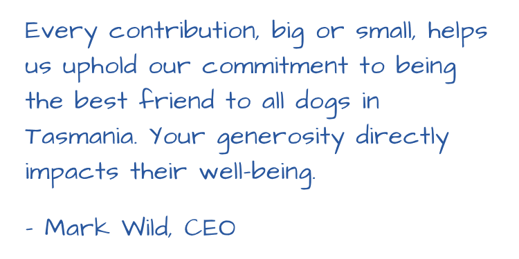 Every contribution, big or small, helps us uphold our commitment to being the best friend to all dogs in Tasmania. Your generosity directly impacts their well-being. - Mark Wild, CEO